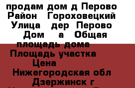 продам дом д.Перово › Район ­ Гороховецкий › Улица ­ дер. Перово › Дом ­ 2а › Общая площадь дома ­ 60 › Площадь участка ­ 30 › Цена ­ 630 000 - Нижегородская обл., Дзержинск г. Недвижимость » Дома, коттеджи, дачи продажа   